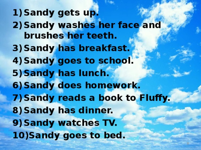 Sandy gets up. Sandy washes her face and brushes her teeth. Sandy has breakfast. Sandy goes to school. Sandy has lunch. Sandy does homework. Sandy reads a book to Fluffy. Sandy has dinner. Sandy watches TV. Sandy goes to bed.  