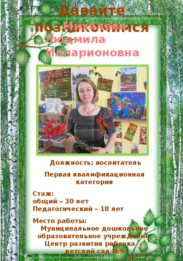 Давайте познакомимся  Михалёва Людмила Илларионовна  Должность: воспитатель  Первая квалификационная категория  Стаж: общий – 30 лет Педагогический – 18 лет  Место работы: Муниципальное дошкольное образовательное учреждение Центр развития ребенка - детский сад №9 