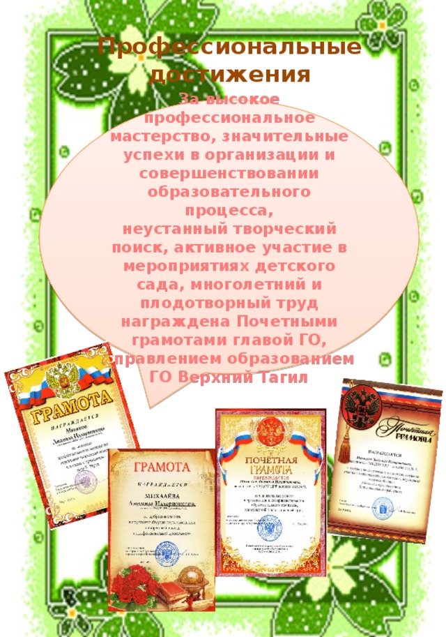 Профессиональные достижения За высокое профессиональное мастерство, значительные успехи в организации и совершенствовании образовательного процесса, неустанный творческий поиск, активное участие в мероприятиях детского сада, многолетний и плодотворный труд награждена Почетными грамотами главой ГО, управлением образованием ГО Верхний Тагил 