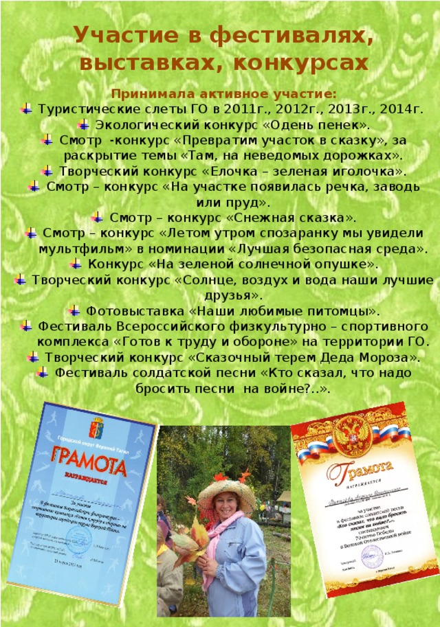 Участие в фестивалях, выставках, конкурсах  Принимала активное участие: Туристические слеты ГО в 2011г., 2012г., 2013г., 2014г. Экологический конкурс «Одень пенек». Смотр -конкурс «Превратим участок в сказку», за раскрытие темы «Там, на неведомых дорожках». Творческий конкурс «Елочка – зеленая иголочка». Смотр – конкурс «На участке появилась речка, заводь или пруд». Смотр – конкурс «Снежная сказка». Смотр – конкурс «Летом утром спозаранку мы увидели мультфильм» в номинации «Лучшая безопасная среда». Конкурс «На зеленой солнечной опушке». Творческий конкурс «Солнце, воздух и вода наши лучшие друзья». Фотовыставка «Наши любимые питомцы». Фестиваль Всероссийского физкультурно – спортивного комплекса «Готов к труду и обороне» на территории ГО. Творческий конкурс «Сказочный терем Деда Мороза». Фестиваль солдатской песни «Кто сказал, что надо бросить песни на войне?..». 