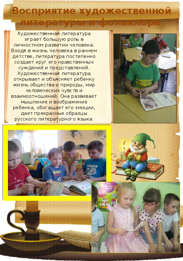 Восприятие художественной литературы и фольклора Художественная литература играет большую роль в личностном развитии человека. Входя в жизнь человека в раннем детстве, литература постепенно создает круг его нравственных суждений и представлений. Художественная литература открывает и объясняет ребенку жизнь общества и природы, мир человеческих чувств и взаимоотношений. Она развивает мышление и воображение ребенка, обогащает его эмоции, дает прекрасные образцы русского литературного языка. 