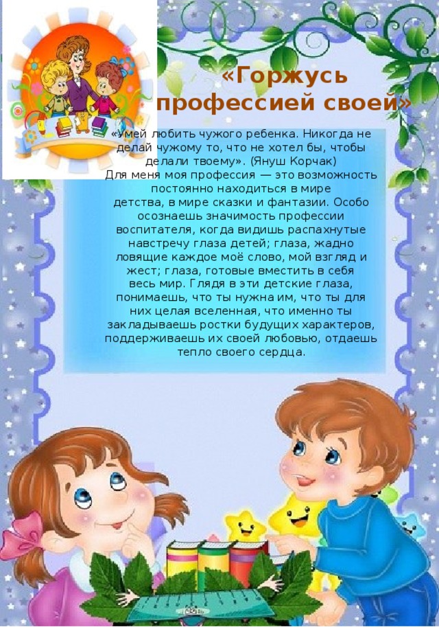 «Горжусь профессией своей»    «Умей любить чужого ребенка. Никогда не делай чужому то, что не хотел бы, чтобы делали твоему». (Януш Корчак)  Для меня моя профессия — это возможность постоянно находиться в мире детства, в мире сказки и фантазии. Особо осознаешь значимость профессии воспитателя, когда видишь распахнутые навстречу глаза детей; глаза, жадно ловящие каждое моё слово, мой взгляд и жест; глаза, готовые вместить в себя весь мир. Глядя в эти детские глаза, понимаешь, что ты нужна им, что ты для них целая вселенная, что именно ты закладываешь ростки будущих характеров, поддерживаешь их своей любовью, отдаешь тепло своего сердца. 