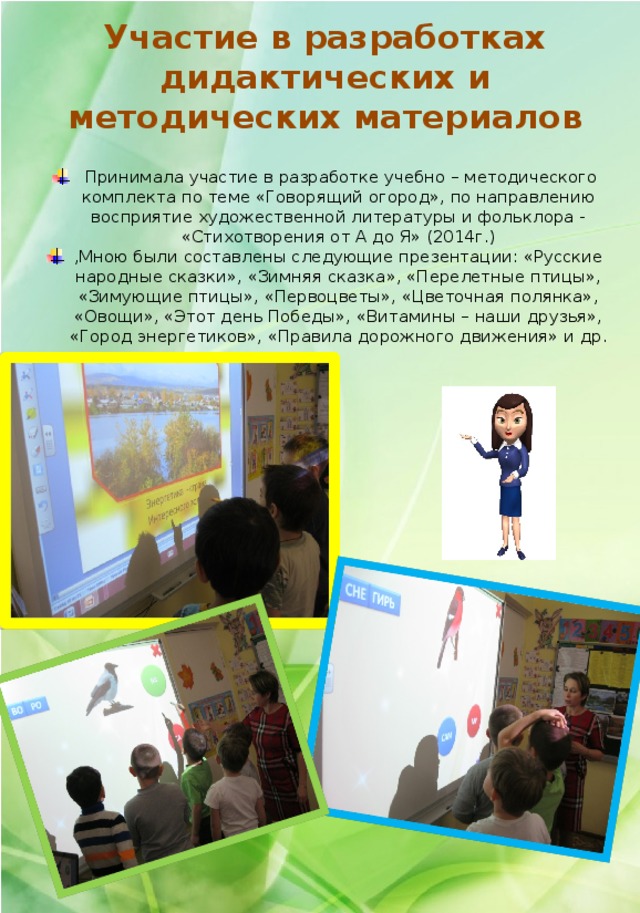 Участие в разработках дидактических и методических материалов  Принимала участие в разработке учебно – методического комплекта по теме «Говорящий огород», по направлению восприятие художественной литературы и фольклора - «Стихотворения от А до Я» (2014г.) ,Мною были составлены следующие презентации: «Русские народные сказки», «Зимняя сказка», «Перелетные птицы», «Зимующие птицы», «Первоцветы», «Цветочная полянка», «Овощи», «Этот день Победы», «Витамины – наши друзья», «Город энергетиков», «Правила дорожного движения» и др. 