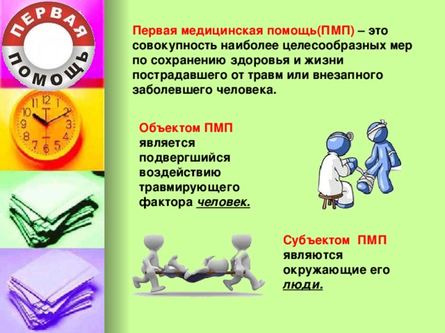 Первая медицинская помощь(ПМП) – это совокупность наиболее целесообразных мер по сохранению здоровья и жизни пострадавшего от травм или внезапного заболевшего человека. Объектом ПМП является подвергшийся воздействию травмирующего фактора человек. Субъектом ПМП являются окружающие его люди. 