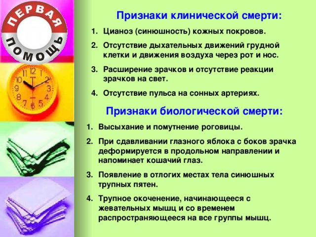Признаки клинической смерти: Цианоз (синюшность) кожных покровов. Отсутствие дыхательных движений грудной клетки и движения воздуха через рот и нос. Расширение зрачков и отсутствие реакции зрачков на свет. Отсутствие пульса на сонных артериях.  Признаки биологической смерти: Высыхание и помутнение роговицы. При сдавливании глазного яблока с боков зрачка деформируется в продольном направлении и напоминает кошачий глаз. Появление в отлогих местах тела синюшных трупных пятен. Трупное окоченение, начинающееся с жевательных мышц и со временем распространяющееся на все группы мышц.  