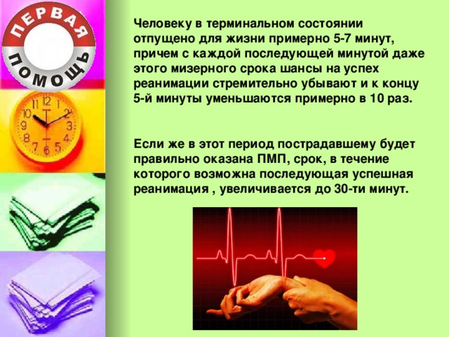 Человеку в терминальном состоянии отпущено для жизни примерно 5-7 минут, причем с каждой последующей минутой даже этого мизерного срока шансы на успех реанимации стремительно убывают и к концу 5-й минуты уменьшаются примерно в 10 раз.  Если же в этот период пострадавшему будет правильно оказана ПМП, срок, в течение которого возможна последующая успешная реанимация , увеличивается до 30-ти минут. 