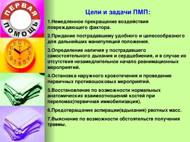 Цели и задачи ПМП: 1.Немедленное прекращение воздействия повреждающего фактора. 2.Придание пострадавшему удобного и целесообразного для дальнейших манипуляций положения. 3.Определение наличия у пострадавшего самостоятельного дыхания и сердцебиения, и в случае их отсутствия незамедлительное начало реанимационных мероприятий. 4.Остановка наружного кровотечения и проведение первичных противошоковых мероприятий. 5.Восстановление по возможности нормальных анатомических взаимоотношений костей при переломах(первичная иммобилизация). 6.Предотвращение аспирации(вдыхания) рвотных масс. 7.Выяснение по возможности обстоятельств получения травмы. 