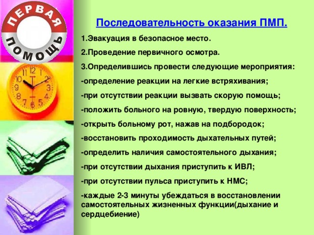 Последовательность оказания ПМП. 1.Эвакуация в безопасное место. 2.Проведение первичного осмотра. 3.Определившись провести следующие мероприятия: -определение реакции на легкие встряхивания; -при отсутствии реакции вызвать скорую помощь; -положить больного на ровную, твердую поверхность; -открыть больному рот, нажав на подбородок; -восстановить проходимость дыхательных путей; -определить наличия самостоятельного дыхания; -при отсутствии дыхания приступить к ИВЛ; -при отсутствии пульса приступить к НМС; -каждые 2-3 минуты убеждаться в восстановлении самостоятельных жизненных функции(дыхание и сердцебиение)  