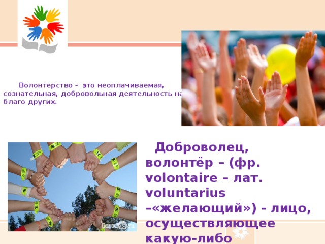 Волонтерство - это неоплачиваемая, сознательная, добровольная деятельность на  благо других.    Доброволец, волонтёр – (фр. volontaire – лат. voluntarius –«желающий») - лицо, осуществляющее какую-либо деятельность добровольно.