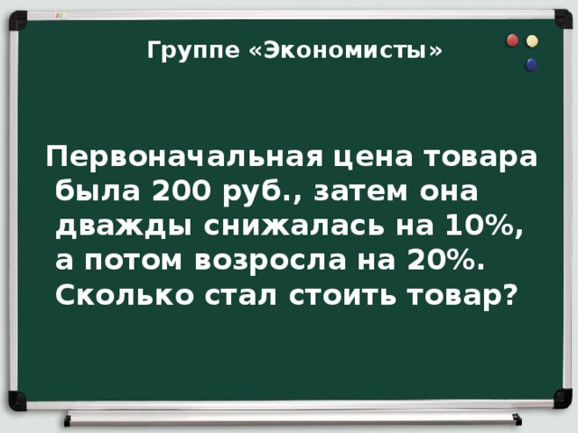  Группе «Экономисты»   Первоначальная цена товара была 200 руб., затем она дважды снижалась на 10%, а потом возросла на 20%. Сколько стал стоить товар?    