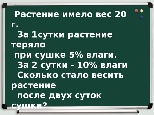  Группе «Банкиры»  Растение имело вес 20 г.  За 1сутки растение теряло  при сушке 5% влаги.  За 2 сутки - 10% влаги  Сколько стало весить растение  после двух суток сушки? 