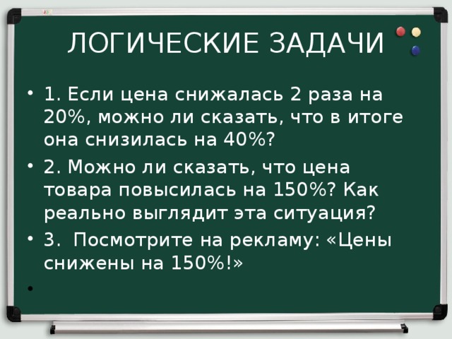 ЛОГИЧЕСКИЕ ЗАДАЧИ 1. Если цена снижалась 2 раза на 20%, можно ли сказать, что в итоге она снизилась на 40%? 2. Можно ли сказать, что цена товара повысилась на 150%? Как реально выглядит эта ситуация? 3. Посмотрите на рекламу: «Цены снижены на 150%!»   