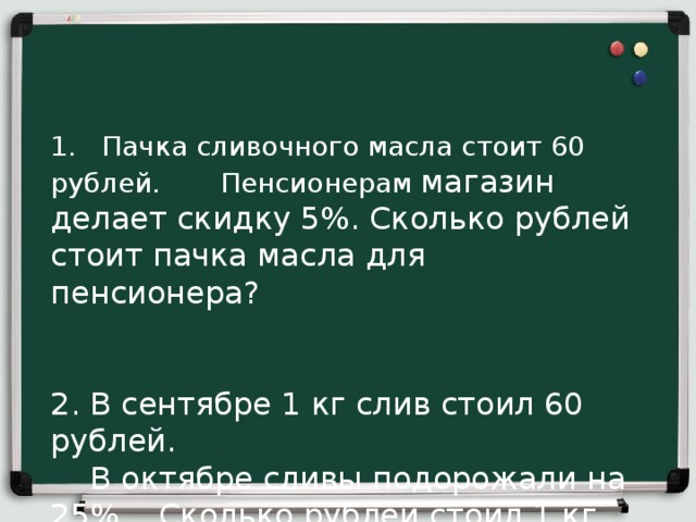 1. Пачка сливочного масла стоит 60 рублей. Пенсионерам магазин делает скидку 5%. Сколько рублей стоит пачка масла для пенсионера?    2. В сентябре 1 кг слив стоил 60 рублей.  В октябре сливы подорожали на 25%. Сколько рублей стоил 1 кг слив после подорожания в октябре?    