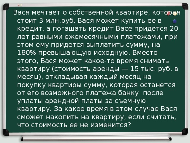  Вася мечтает о собственной квартире, которая стоит 3 млн.руб. Вася может купить ее в кредит, а погашать кредит Васе придется 20 лет равными ежемесячными платежами, при этом ему придется выплатить сумму, на 180% превышающую исходную. Вместо этого, Вася может какое-то время снимать квартиру (стоимость аренды ― 15 тыс. руб. в месяц), откладывая каждый месяц на покупку квартиры сумму, которая останется от его возможного платежа банку после уплаты арендной платы за съемную квартиру. За какое время в этом случае Вася сможет накопить на квартиру, если считать, что стоимость ее не изменится? 