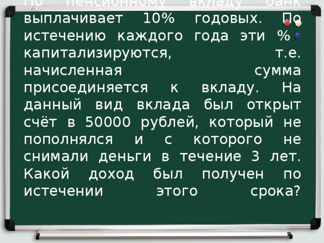 По пенсионному вкладу банк выплачивает 10% годовых. По истечению каждого года эти % капитализируются, т.е. начисленная сумма присоединяется к вкладу. На данный вид вклада был открыт счёт в 50000 рублей, который не пополнялся и с которого не снимали деньги в течение 3 лет. Какой доход был получен по истечении этого срока?      