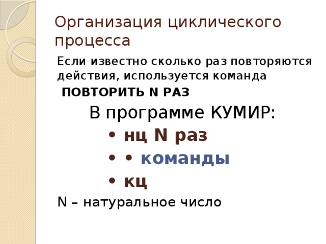 Организация циклического процесса Если известно сколько раз повторяются действия, используется команда  ПОВТОРИТЬ N РАЗ  В программе КУМИР: • нц N раз • • команды • кц N – натуральное число 