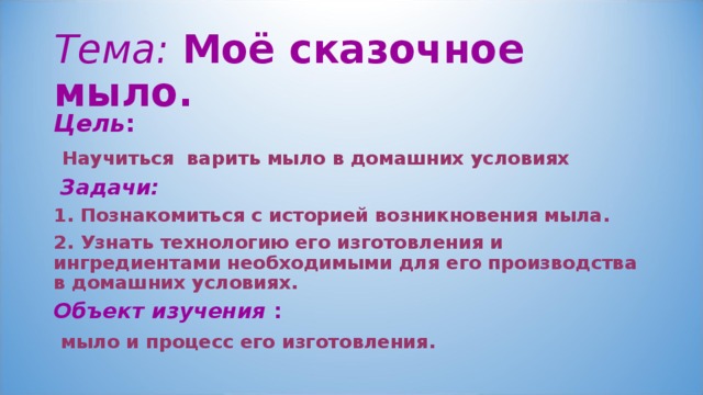 Тема: Моё сказочное мыло. Цель :  Научиться варить мыло в домашних условиях  Задачи: 1. Познакомиться с историей возникновения мыла. 2. Узнать технологию его изготовления и ингредиентами необходимыми для его производства в домашних условиях. Объект изучения :  мыло и процесс его изготовления.  