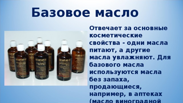 Базовое масло Отвечает за основные косметические свойства - одни масла питают, а другие масла увлажняют. Для базового масла используются масла без запаха, продающиеся, например, в аптеках (масло виноградной косточки, льняное, оливковое и т.д.). 