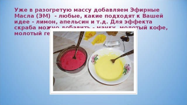 Уже в разогретую массу добавляем Эфирные Масла (ЭМ) - любые, какие подходят к Вашей идее - лимон, апельсин и т.д. Для эффекта скраба можно добавить - манку, молотый кофе, молотый геркулес 