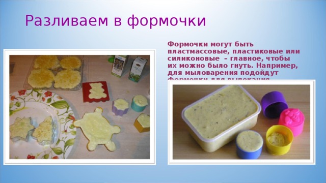 Разливаем в формочки   Формочки могут быть пластмассовые, пластиковые или силиконовые – главное, чтобы их можно было гнуть. Например, для мыловарения подойдут формочки для выпекания.  