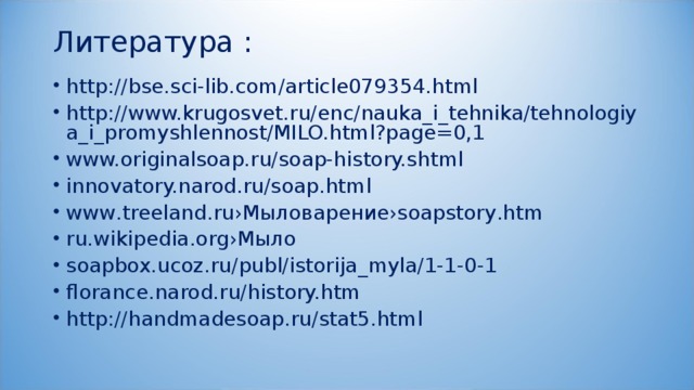 Литература :   http://bse.sci-lib.com/article079354.html http://www.krugosvet.ru/enc/nauka_i_tehnika/tehnologiya_i_promyshlennost/MILO.html?page=0,1 www.originalsoap.ru/soap-history.shtml innovatory.narod.ru/soap.html www.treeland.ru›Мыловарение›soapstory.htm ru.wikipedia.org›Мыло soapbox.ucoz.ru/publ/istorija_myla/1-1-0-1 florance.narod.ru/history.htm http://handmadesoap.ru/stat5.html  