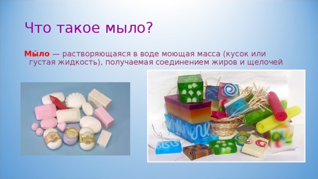 Что такое мыло? Мы́ло — растворяющаяся в воде моющая масса (кусок или густая жидкость), получаемая соединением жиров и щелочей 