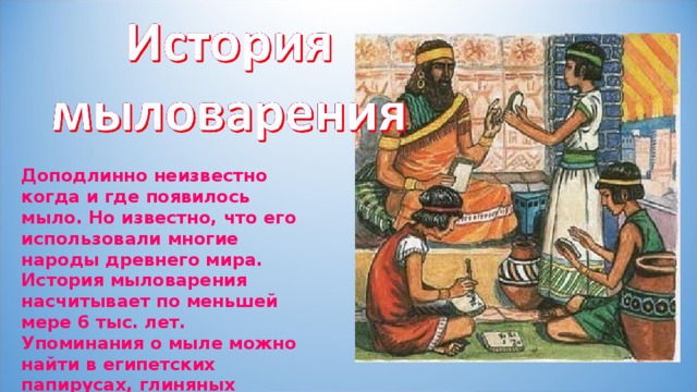 Доподлинно неизвестно когда и где появилось мыло. Но известно, что его использовали многие народы древнего мира. История мыловарения насчитывает по меньшей мере 6 тыс. лет. Упоминания о мыле можно найти в египетских папирусах, глиняных табличках из Месопотамии . 