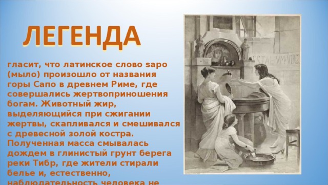 гласит, что латинское слово sapo (мыло) произошло от названия горы Сапо в древнем Риме, где совершались жертвоприношения богам. Животный жир, выделяющийся при сжигании жертвы, скапливался и смешивался с древесной золой костра. Полученная масса смывалась дождем в глинистый грунт берега реки Тибр, где жители стирали белье и, естественно, наблюдательность человека не упустила того факта, что благодаря этой смеси одежда отстирывалась гораздо легче. 