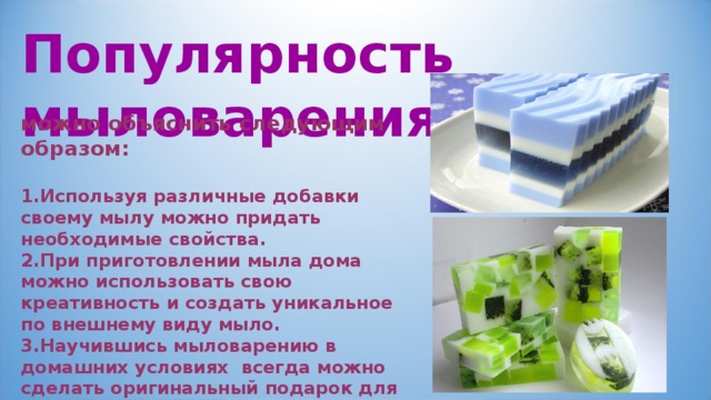 Популярность мыловарения  можно объяснить следующим образом:  Используя различные добавки своему мылу можно придать необходимые свойства. При приготовлении мыла дома можно использовать свою креативность и создать уникальное по внешнему виду мыло. Научившись мыловарению в домашних условиях всегда можно сделать оригинальный подарок для своих близких и друзей. 
