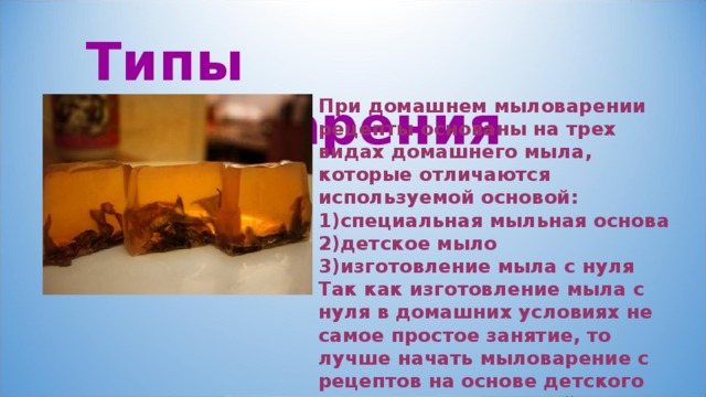 Типы  мыловарения При домашнем мыловарении рецепты основаны на трех видах домашнего мыла, которые отличаются используемой основой: специальная мыльная основа детское мыло изготовление мыла с нуля Так как изготовление мыла с нуля в домашних условиях не самое простое занятие, то лучше начать мыловарение с рецептов на основе детского мыла или специальной основы для мыла. 