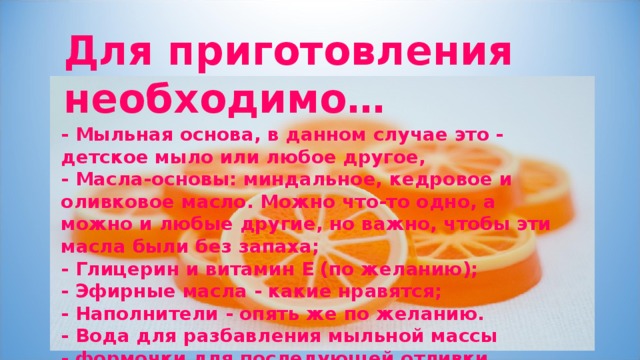 Для приготовления необходимо…  - Мыльная основа, в данном случае это - детское мыло или любое другое, - Масла-основы: миндальное, кедровое и оливковое масло. Можно что-то одно, а можно и любые другие, но важно, чтобы эти масла были без запаха; - Глицерин и витамин Е (по желанию); - Эфирные масла - какие нравятся; - Наполнители - опять же по желанию. - Вода для разбавления мыльной массы - формочки для последующей отливки. 