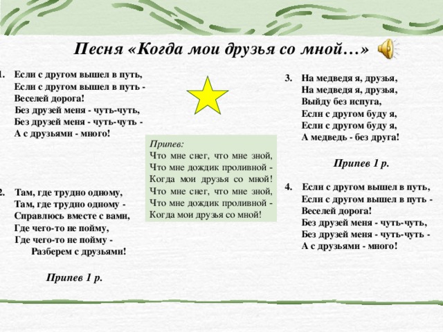 Песня «Когда мои друзья со мной…» Если с другом вышел в путь,  Если с другом вышел в путь -  Веселей дорога!  Без друзей меня - чуть-чуть,  Без друзей меня - чуть-чуть -  А с друзьями - много!    2. Там, где трудно одному,  Там, где трудно одному -  Справлюсь вместе с вами,  Где чего-то не пойму,  Где чего-то не пойму -  Разберем с друзьями!  Припев 1 р. На медведя я, друзья,  На медведя я, друзья,  Выйду без испуга,  Если с другом буду я,  Если с другом буду я,  А медведь - без друга!    Припев 1 р.  4. Если с другом вышел в путь,  Если с другом вышел в путь -  Веселей дорога!  Без друзей меня - чуть-чуть,  Без друзей меня - чуть-чуть -  А с друзьями - много! Припев: Что мне снег, что мне зной,  Что мне дождик проливной -  Когда мои друзья со мной!  Что мне снег, что мне зной,  Что мне дождик проливной -  Когда мои друзья со мной! 