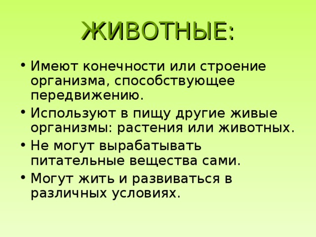 ЖИВОТНЫЕ: Имеют конечности или строение организма, способствующее передвижению. Используют в пищу другие живые организмы: растения или животных. Не могут вырабатывать питательные вещества сами. Могут жить и развиваться в различных условиях. 