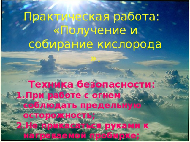 Практическая работа: «Получение и собирание кислорода ». Техника безопасности: При работе с огнем соблюдать предельную осторожность; Не прикасаться руками к нагреваемой пробирке; Тушить пламя только колпачком. 
