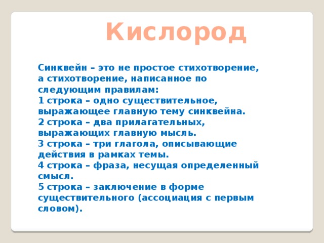Кислород Синквейн – это не простое стихотворение, а стихотворение, написанное по следующим правилам: 1 строка – одно существительное, выражающее главную тему cинквейна. 2 строка – два прилагательных, выражающих главную мысль. 3 строка – три глагола, описывающие действия в рамках темы. 4 строка – фраза, несущая определенный смысл. 5 строка – заключение в форме существительного (ассоциация с первым словом). 