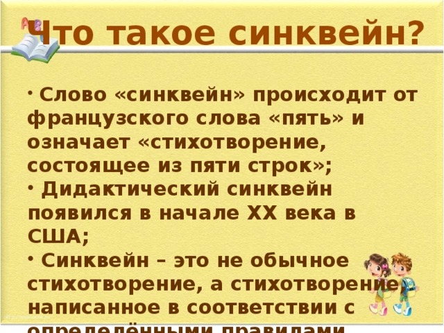 Что такое синквейн?  Слово «синквейн» происходит от французского слова «пять» и означает «стихотворение, состоящее из пяти строк»;  Дидактический синквейн появился в начале XX века в США;  Синквейн – это не обычное стихотворение, а стихотворение, написанное в соответствии с определёнными правилами. 