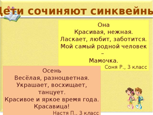 Дети сочиняют синквейны… Она Красивая, нежная. Ласкает, любит, заботится. Мой самый родной человек – Мамочка. Соня Р., 3 класс Осень Весёлая, разноцветная. Украшает, восхищает, танцует. Красивое и яркое время года. Красавица! Настя П., 3 класс 