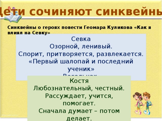 Дети сочиняют синквейны… Синквейны о героях повести Геомара Куликова «Как я влиял на Севку» Севка Озорной, ленивый. Спорит, притворяется, развлекается. «Первый шалопай и последний ученик» Весельчак. Костя Любознательный, честный. Рассуждает, учится, помогает. Сначала думает – потом делает. Настоящий товарищ. 