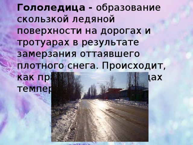 Гололедица - образование скользкой ледяной поверхности на дорогах и тротуарах в результате замерзания оттаявшего плотного снега. Происходит, как правило, при перепадах температур   