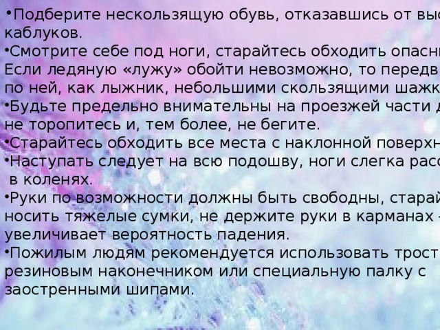 Подберите нескользящую обувь, отказавшись от высоких каблуков. Смотрите себе под ноги, старайтесь обходить опасные места. Если ледяную «лужу» обойти невозможно, то передвигайтесь по ней, как лыжник, небольшими скользящими шажками.  Будьте предельно внимательны на проезжей части дороги: не торопитесь и, тем более, не бегите. Старайтесь обходить все места с наклонной поверхностью. Наступать следует на всю подошву, ноги слегка расслабить  в коленях. Руки по возможности должны быть свободны, старайтесь не носить тяжелые сумки, не держите руки в карманах — это увеличивает вероятность падения. Пожилым людям рекомендуется использовать трость с  резиновым наконечником или специальную палку с заостренными шипами. 