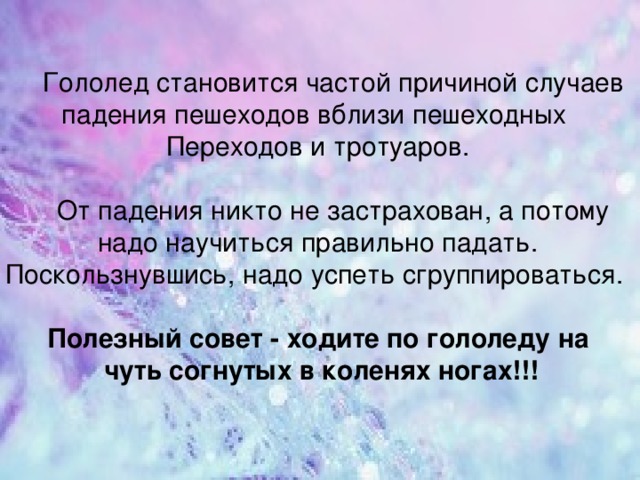  Гололед становится частой причиной случаев падения пешеходов вблизи пешеходных Переходов и тротуаров.  От падения никто не застрахован, а потому надо научиться правильно падать. Поскользнувшись, надо успеть сгруппироваться. Полезный совет - ходите по гололеду на  чуть согнутых в коленях ногах!!! 