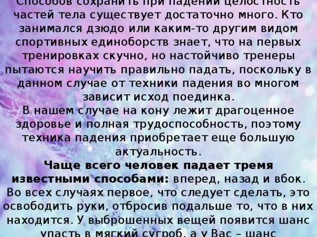 Как упасть правильно?  Способов сохранить при падении целостность частей тела существует достаточно много. Кто занимался дзюдо или каким-то другим видом спортивных единоборств знает, что на первых тренировках скучно, но настойчиво тренеры пытаются научить правильно падать, поскольку в данном случае от техники падения во многом зависит исход поединка.  В нашем случае на кону лежит драгоценное здоровье и полная трудоспособность, поэтому техника падения приобретает еще большую актуальность.  Чаще всего человек падает тремя известными способами: вперед, назад и вбок. Во всех случаях первое, что следует сделать, это освободить руки, отбросив подальше то, что в них находится. У выброшенных вещей появится шанс упасть в мягкий сугроб, а у Вас – шанс приземлиться без серьезных последствий.    
