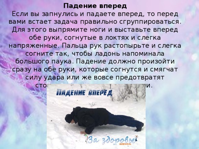 Падение вперед  Если вы запнулись и падаете вперед, то перед вами встает задача правильно сгруппироваться. Для этого выпрямите ноги и выставьте вперед обе руки, согнутые в локтях и слегка напряженные. Пальца рук растопырьте и слегка согните так, чтобы ладонь напоминала большого паука. Падение должно произойти сразу на обе руки, которые согнутся и смягчат силу удара или же вовсе предотвратят столкновение туловища и земли. 