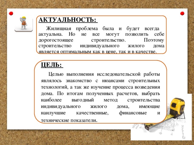АКТУАЛЬНОСТЬ: Жилищная проблема была и будет всегда актуальна. Но не все могут позволить себе дорогостоящее строительство. Поэтому строительство индивидуального жилого дома является оптимальным как в цене, так и в качестве. ЦЕЛЬ: Целью  выполнения исследовательской работы являлось знакомство с нюансами строительных технологий, а так же изучение процесса возведения дома. По итогам полученных расчетов, выбрать наиболее выгодный метод строительства индивидуального жилого дома, имеющие наилучшие качественные, финансовые и технические показатели . 