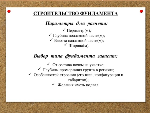 СТРОИТЕЛЬСТВО ФУНДАМЕНТА Параметры для расчета: Периметр(м); Глубина подземной части(м); Высота надземной части(м); Ширина(м). Выбор типа фундамента зависит: От состава почвы на участке; Глубины промерзания грунта в регионе; Особенностей строения (его веса, конфигурации и габаритов); Желания иметь подвал. 