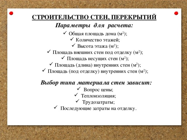 СТРОИТЕЛЬСТВО СТЕН, ПЕРЕКРЫТИЙ Параметры для расчета: Общая площадь дома (м 2 ); Количество этажей; Высота этажа (м 2 ); Площадь внешних стен под отделку (м 2 ); Площадь несущих стен (м 2 ); Площадь (длина) внутренних стен (м 2 ); Площадь (под отделку) внутренних стен (м 2 ); Выбор типа материала стен зависит: Вопрос цены; Теплоизоляция; Трудозатраты; Последующие затраты на отделку. 