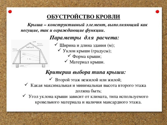 ОБУСТРОЙСТВО КРОВЛИ Крыша – конструктивный элемент, выполняющий как несущие, так и ограждающие функции. Параметры для расчета: Ширина и длина здания (м); Уклон крыши (градусы); Форма крыши; Материал крыши. Критерии выбора типа крыши: Второй этаж нежилой или жилой; Какая максимальная и минимальная высота второго этажа должна быть; Угол уклона крыши зависит от климата, типа используемого кровельного материала и наличия мансардного этажа. 