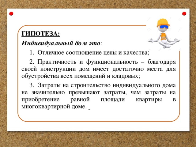 ГИПОТЕЗА: Индивидуальный  дом это : 1. Отличное соотношение цены и качества; 2. Практичность и функциональность – благодаря своей конструкции дом имеет достаточно места для обустройства всех помещений и кладовых; 3. Затраты на строительство индивидуального дома не значительно превышают затраты, чем затраты на приобретение равной площади квартиры в многоквартирной доме.  