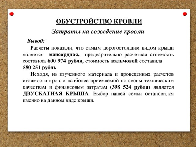 ОБУСТРОЙСТВО КРОВЛИ Затраты на возведение кровли Вывод: Расчеты показали, что самым дорогостоящим видом крыши является мансардная, предварительно расчетная стоимость составила 600 974 рубля, стоимость вальмовой составила 580 251 рубль . Исходя, из изученного материала и проведенных расчетов стоимости кровли наиболее приемлемой по своим техническим качествам и финансовым затратам (398 524 рубля ) является ДВУСКАТНАЯ КРЫША . Выбор нашей семьи остановился именно на данном виде крыши. 