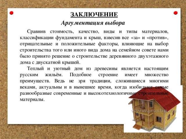 ЗАКЛЮЧЕНИЕ Аргументация выбора Сравнив стоимость, качество, виды и типы материалов, классификации фундамента и крыш, взвесив все «за» и «против», отрицательные и положительные факторы, влияющие на выбор строительства того или иного вида дома на семейном совете нами было принято решение о строительстве деревянного двухэтажного дома с двускатной крышей. Теплый и уютный дом из древесины является настоящим русским жильём. Подобное строение имеет множество преимуществ. Ведь не зря традиции, сложившиеся многими веками, актуальны и в нынешнее время, когда изобилуют самые разнообразные современные и высокотехнологичные строительные материалы. 